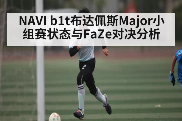 NAVI b1t布达佩斯Major小组赛状态与FaZe对决分析